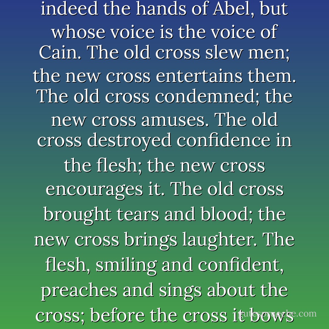 ...the cross of popular evangelicalism is not the cross of the New Testament. It is, rather, a new bright ornament upon the bosom of a self-assured and carnal Christianity whose hands are indeed the hands of Abel, but whose voice is the voice of Cain. The old cross slew men; the new cross entertains them. The old cross condemned; the new cross amuses. The old cross destroyed confidence in the flesh; the new cross encourages it. The old cross brought tears and blood; the new cross brings laughter. The flesh, smiling and confident, preaches and sings about the cross; before the cross it bows and toward the cross it points with carefully staged histrionics--but upon that cross it will not die, and the reproach of that cross it stubbornly refuses to bear. - A.W. Tozer