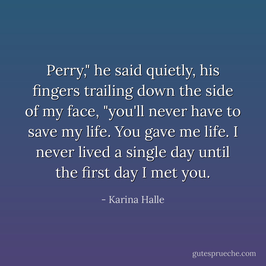 Perry," he said quietly, his fingers trailing down the side of my face, "you'll never have to save my life. You gave me life. I never lived a single day until the first day I met you. - Karina Halle
