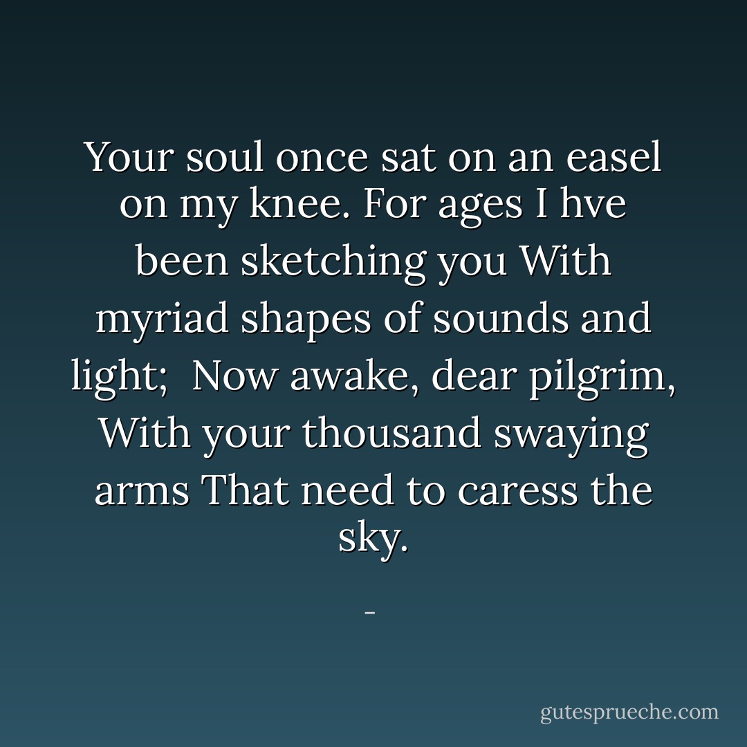Your soul once sat on an easel on my knee.<br />For ages I hve been sketching you<br />With myriad shapes of sounds and light;<br /><br />Now awake, dear pilgrim,<br />With your thousand swaying arms<br />That need to caress the sky. - 