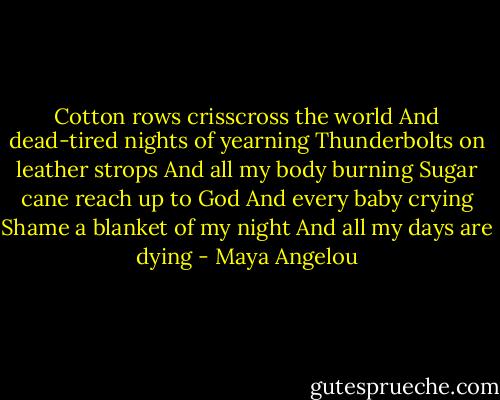 Cotton rows crisscross the world<br />And dead-tired nights of yearning<br />Thunderbolts on leather strops<br />And all my body burning<br />Sugar cane reach up to God<br />And every baby crying<br />Shame a blanket of my night<br />And all my days are dying - Maya Angelou