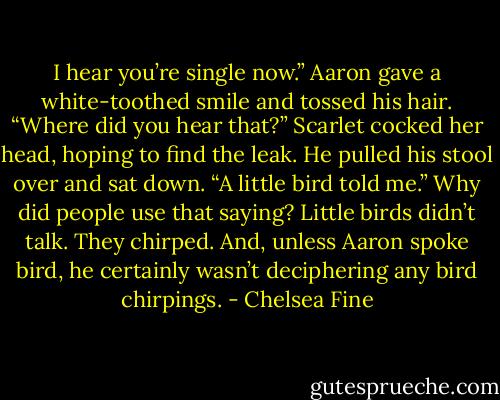 I hear you’re single now.” Aaron gave a white-toothed smile and tossed his hair.<br />“Where did you hear that?” Scarlet cocked her head, hoping to find the leak.<br />He pulled his stool over and sat down. “A little bird told me.”<br />Why did people use that saying? Little birds didn’t talk. They chirped. And, unless Aaron spoke bird, he certainly wasn’t deciphering any bird chirpings. - Chelsea Fine