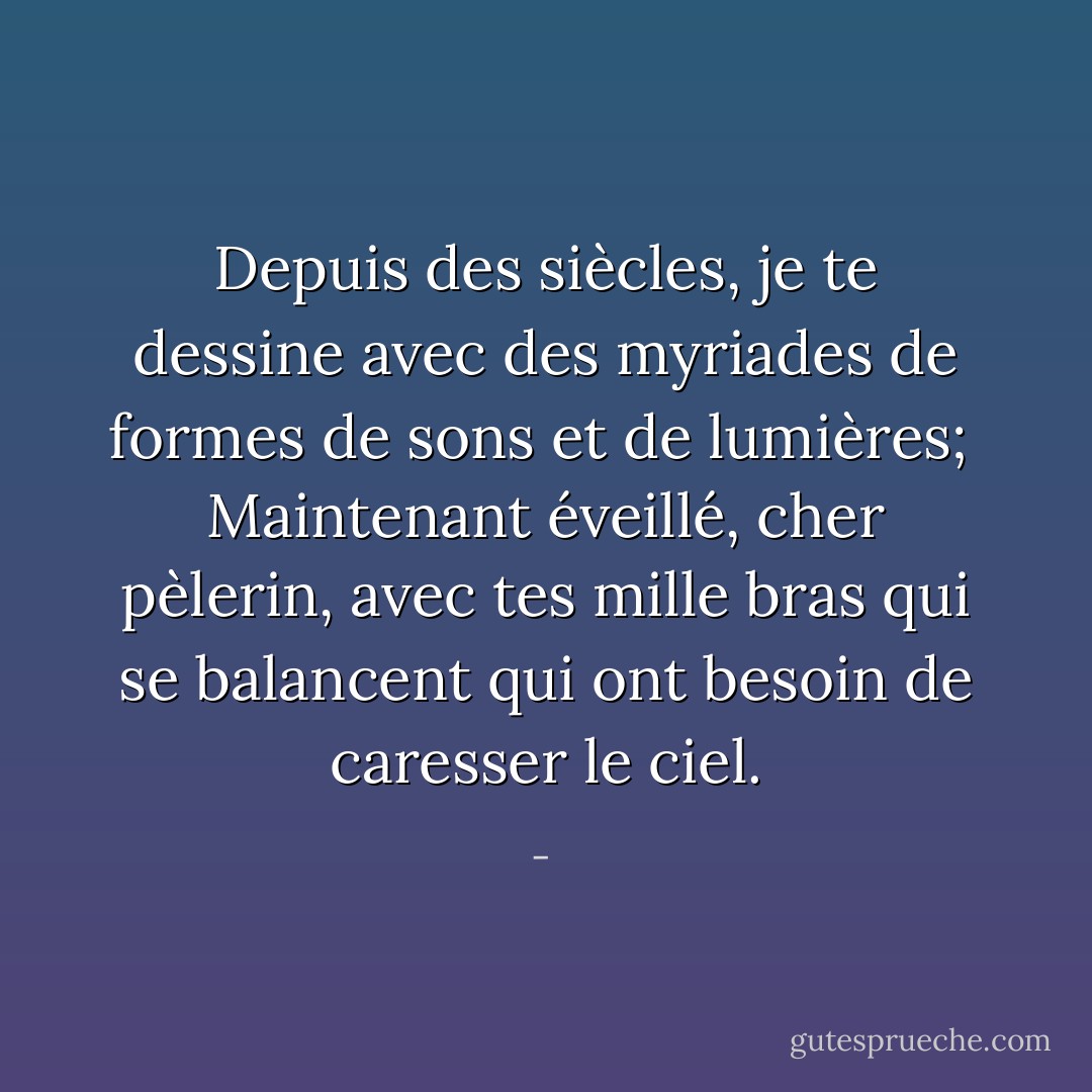 Depuis des siècles, je te dessine<br />avec des myriades de formes de sons et de lumières;<br /><br />Maintenant éveillé, cher pèlerin,<br />avec tes mille bras qui se balancent<br />qui ont besoin de caresser le ciel. - 