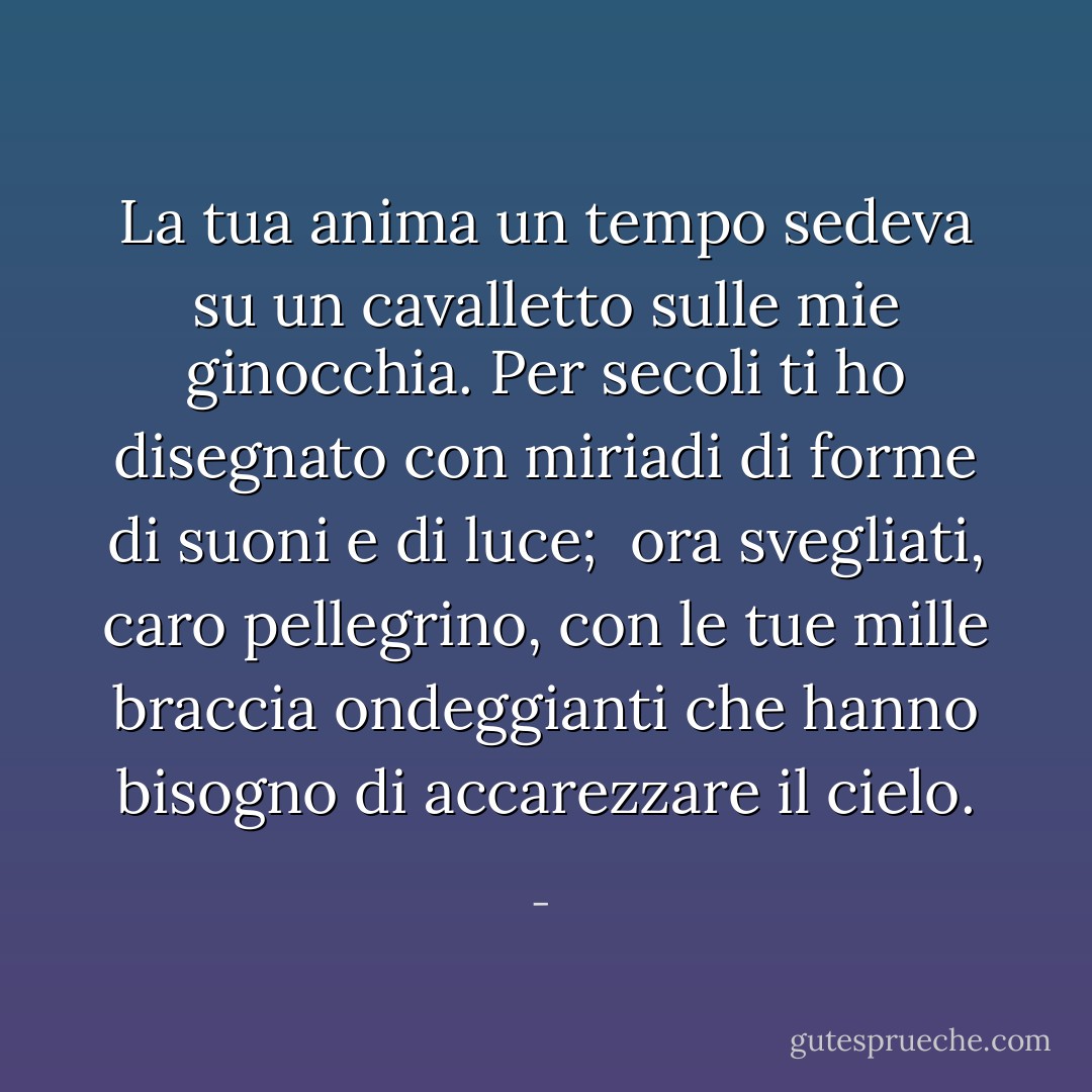 La tua anima un tempo sedeva su un cavalletto sulle mie ginocchia.<br />Per secoli ti ho disegnato<br />con miriadi di forme di suoni e di luce;<br /><br />ora svegliati, caro pellegrino,<br />con le tue mille braccia ondeggianti<br />che hanno bisogno di accarezzare il cielo. - 