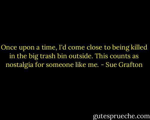 Once upon a time, I'd come close to being killed in the big trash bin outside. This counts as nostalgia for someone like me. - Sue Grafton