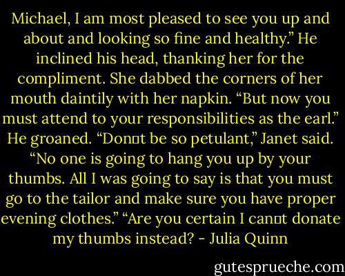 Michael, I am most pleased to see you up and about and looking so fine and healthy.”<br />He inclined his head, thanking her for the compliment.<br />She dabbed the corners of her mouth daintily with her napkin. “But now you must attend to your responsibilities as the earl.”<br />He groaned.<br />“Don‟t be so petulant,” Janet said. “No one is going to hang you up by your thumbs. All I was going to say is that you must go to the tailor and make sure you have proper evening clothes.”<br />“Are you certain I can‟t donate my thumbs instead? - Julia Quinn