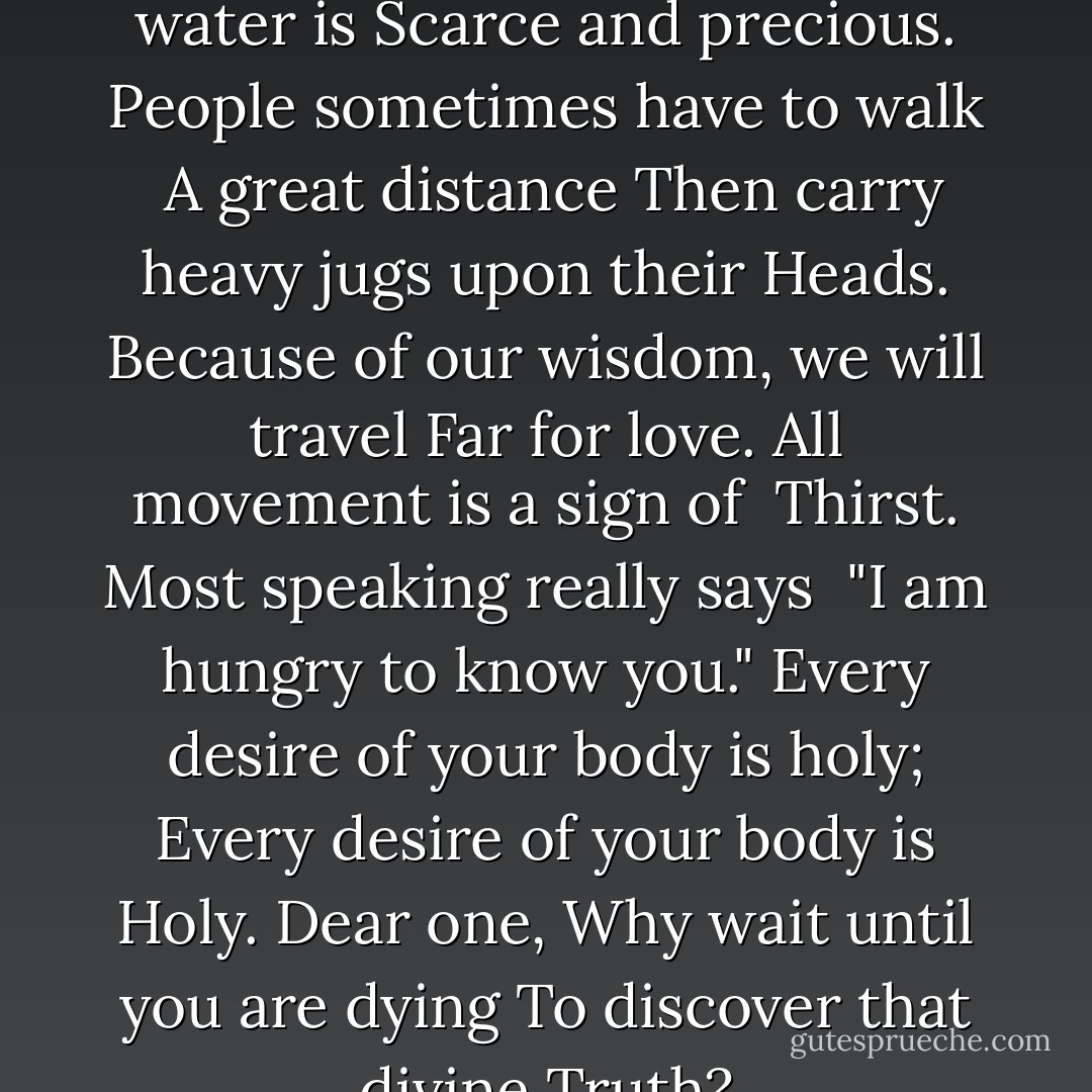 In many parts of this world water is<br />Scarce and precious.<br />People sometimes have to walk <br />A great distance<br />Then carry heavy jugs upon their<br />Heads.<br />Because of our wisdom, we will travel<br />Far for love.<br />All movement is a sign of <br />Thirst.<br />Most speaking really says <br />"I am hungry to know you."<br />Every desire of your body is holy;<br />Every desire of your body is<br />Holy.<br />Dear one,<br />Why wait until you are dying<br />To discover that divine<br />Truth? - 