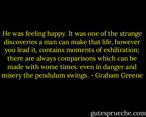 He was feeling happy. It was one of the strange discoveries a man can make that life, however you lead it, contains moments of exhiliration; there are always comparisons which can be made with worse times: even in danger and misery the pendulum swings. - Graham Greene