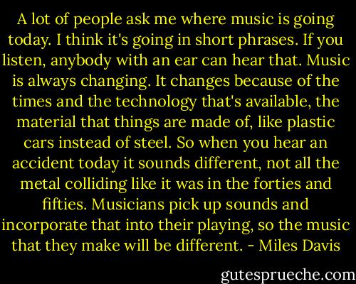 A lot of people ask me where music is going today. I think it's going in short phrases. If you listen, anybody with an ear can hear that. Music is always changing. It changes because of the times and the technology that's available, the material that things are made of, like plastic cars instead of steel. So when you hear an accident today it sounds different, not all the metal colliding like it was in the forties and fifties. Musicians pick up sounds and incorporate that into their playing, so the music that they make will be different. - Miles Davis