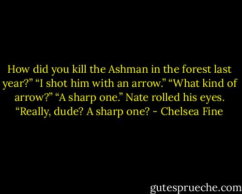 How did you kill the Ashman in the forest last year?”<br />“I shot him with an arrow.”<br />“What kind of arrow?”<br />“A sharp one.”<br />Nate rolled his eyes. “Really, dude? A sharp one? - Chelsea Fine