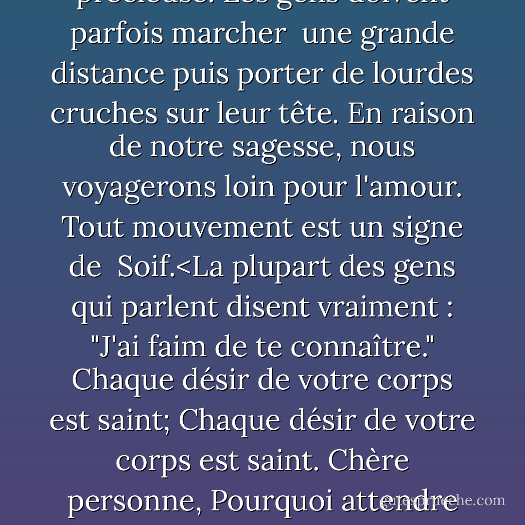 Dans de nombreuses régions de ce monde, l'eau est rare et précieuse.<br />Les gens doivent parfois marcher <br />une grande distance<br />puis porter de lourdes cruches sur leur<br />tête.<br />En raison de notre sagesse, nous voyagerons<br />loin pour l'amour.<br />Tout mouvement est un signe de <br />Soif.<La plupart des gens qui parlent disent vraiment : "J'ai faim de te connaître."<br />Chaque désir de votre corps est saint;<br />Chaque désir de votre corps est<br />saint.<br />Chère personne,<br />Pourquoi attendre de mourir<br />pour découvrir cette divine<br />Vérité ? - 