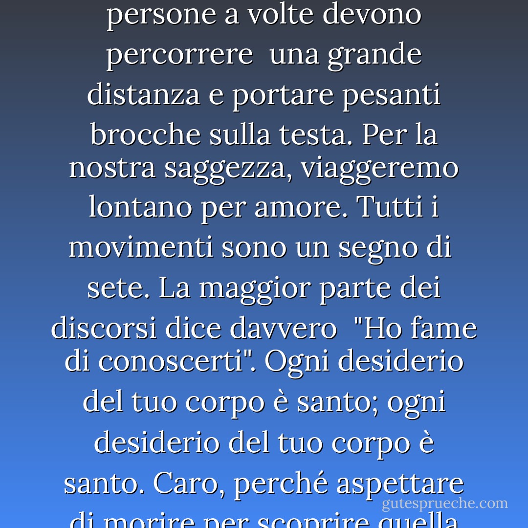 In molte parti di questo mondo l'acqua è<br />scarsa e preziosa.<br />Le persone a volte devono percorrere <br />una grande distanza<br />e portare pesanti brocche sulla<br />testa.<br />Per la nostra saggezza, viaggeremo<br />lontano per amore.<br />Tutti i movimenti sono un segno di <br />sete.<br />La maggior parte dei discorsi dice davvero <br />"Ho fame di conoscerti".<br />Ogni desiderio del tuo corpo è santo;<br />ogni desiderio del tuo corpo è<br />santo.<br />Caro,<br />perché aspettare di morire<br />per scoprire quella divina<br />verità? - 