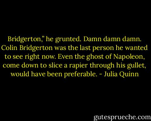 Bridgerton,” he grunted. Damn damn damn. Colin Bridgerton was the last person he wanted to see right now. Even the ghost of Napoleon, come down to slice a rapier through his gullet, would have been preferable. - Julia Quinn