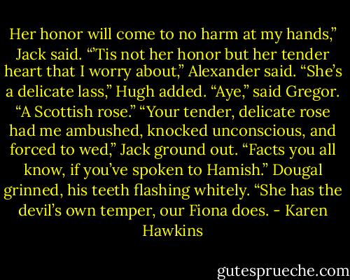 Her honor will come to no harm at my hands,” Jack said.<br />“’Tis not her honor but her tender heart that I worry about,” Alexander said.<br />“She’s a delicate lass,” Hugh added.<br />“Aye,” said Gregor. “A Scottish rose.”<br />“Your tender, delicate rose had me ambushed, knocked unconscious, and forced to wed,” Jack ground<br />out. “Facts you all know, if you’ve spoken to Hamish.”<br />Dougal grinned, his teeth flashing whitely. “She has the devil’s own temper, our Fiona does. - Karen Hawkins