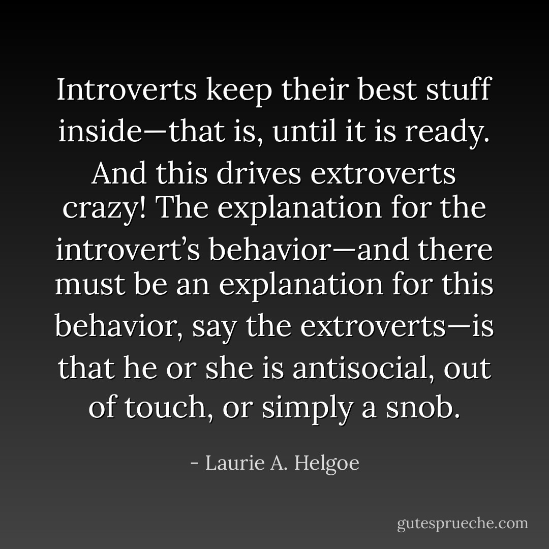 Introverts keep their best stuff inside—that is, until it is ready. And this drives extroverts crazy! The explanation for the introvert’s behavior—and there must be an explanation for this behavior, say the extroverts—is that he or she is antisocial, out of touch, or simply a snob. - Laurie A. Helgoe