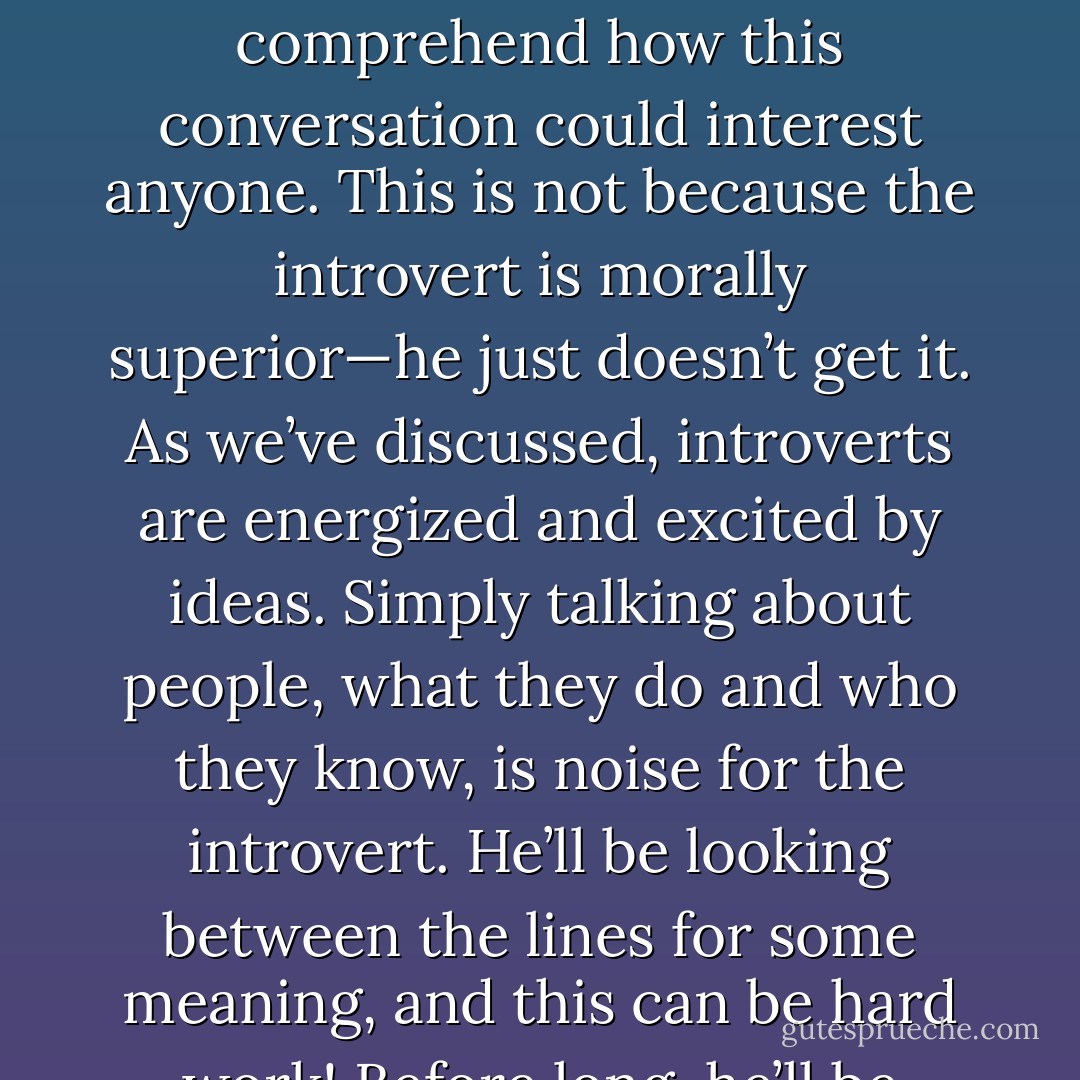In a conversation with someone sharing gossip, the introvert’s eyes glaze over and his brow furrows as he tries to comprehend how this conversation could interest anyone. This is not because the introvert is morally superior—he just doesn’t get it. As we’ve discussed, introverts are energized and excited by ideas. Simply talking about people, what they do and who they know, is noise for the introvert. He’ll be looking between the lines for some meaning, and this can be hard work! Before long, he’ll be looking for a way out of the conversation. - Laurie A. Helgoe