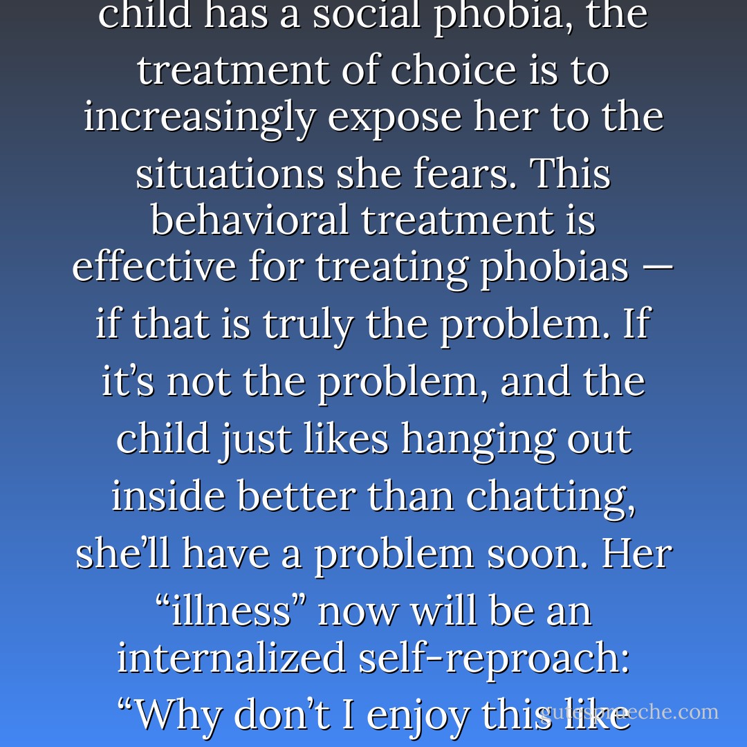 If a child stays quiet in the context of extroverted friends, or even prefers time alone, a parent may worry and even send her to therapy. She might be thrilled— she’ll finally get to talk about the stuff she cares about, and without interruption! But if the therapist concludes that the child has a social phobia, the treatment of choice is to increasingly expose her to the situations she fears. This behavioral treatment is effective for treating phobias — if that is truly the problem. If it’s not the problem, and the child just likes hanging out inside better than chatting, she’ll have a problem soon. Her “illness” now will be an internalized self-reproach: “Why don’t I enjoy this like everyone else?” The otherwise carefree child learns that something is wrong with her. She not only is pulled away from her home, she is supposed to like it. Now she is anxious and unhappy, confirming the suspicion that she has a problem. - Laurie A. Helgoe