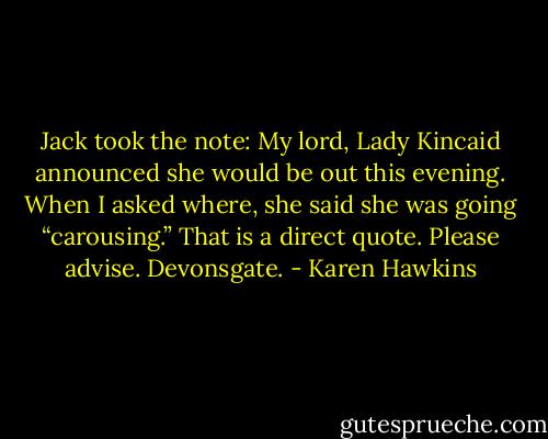 Jack took the note:<br />My lord, Lady Kincaid announced she would be out this evening. When I asked where, she said she<br />was going “carousing.” That is a direct quote. Please advise. Devonsgate. - Karen Hawkins