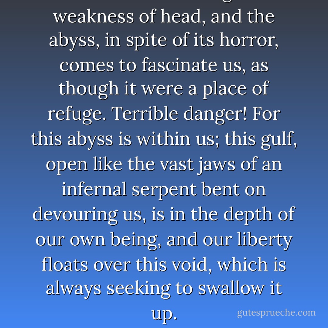 Feebleness of will brings about weakness of head, and the abyss, in spite of its horror, comes to fascinate us, as though it were a place of refuge. Terrible danger! For this abyss is within us; this gulf, open like the vast jaws of an infernal serpent bent on devouring us, is in the depth of our own being, and our liberty floats over this void, which is always seeking to swallow it up. - Henri-Frédéric Amiel