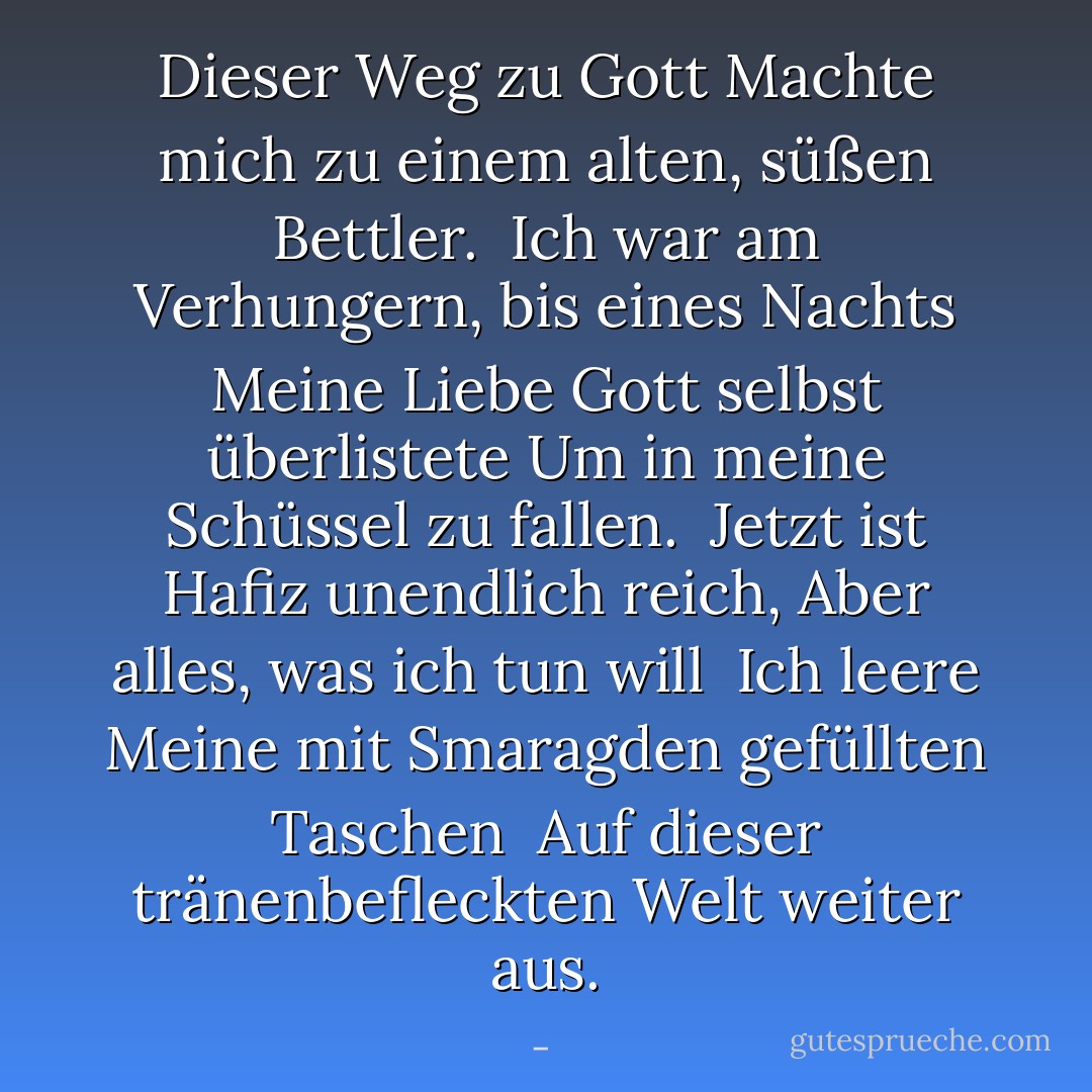 Dieser<br />Weg zu Gott<br />Machte mich zu einem alten, süßen Bettler.<br /><br />Ich war am Verhungern, bis eines Nachts<br />Meine Liebe Gott selbst überlistete<br />Um in meine Schüssel zu fallen.<br /><br />Jetzt ist Hafiz unendlich reich,<br />Aber alles, was ich tun will<br /><br />Ich leere<br />Meine mit Smaragden gefüllten<br />Taschen<br /><br />Auf<br />dieser tränenbefleckten<br />Welt weiter aus. - <