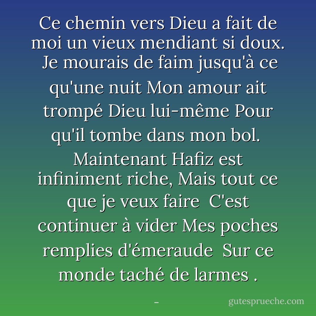 Ce<br />chemin vers Dieu<br />a fait de moi un vieux mendiant si doux.<br /><br />Je mourais de faim jusqu'à ce qu'une nuit<br />Mon amour ait trompé Dieu lui-même<br />Pour qu'il tombe dans mon bol.<br /><br />Maintenant Hafiz est infiniment riche,<br />Mais tout ce que je veux faire<br /><br />C'est continuer à vider<br />Mes poches remplies d'émeraude<br /><br />Sur<br />ce monde taché de larmes<br />. - 
