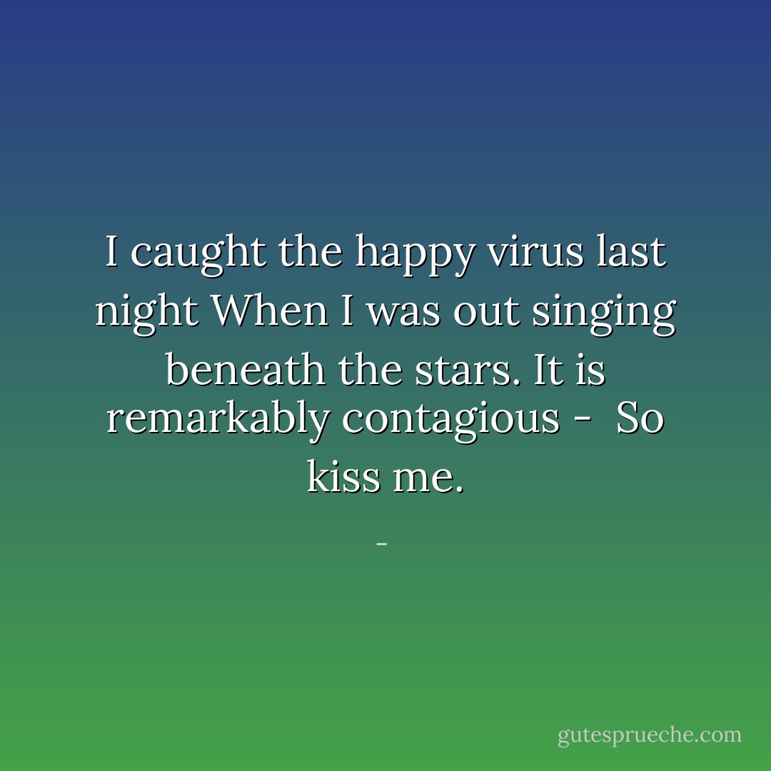 I caught the happy virus last night<br />When I was out singing beneath the stars.<br />It is remarkably contagious - <br />So kiss me. - 