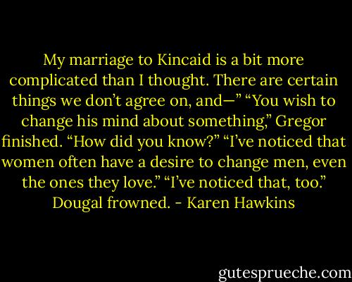 My marriage to Kincaid is a bit more complicated than I thought. There are certain things we don’t agree<br />on, and—”<br />“You wish to change his mind about something,” Gregor finished.<br />“How did you know?”<br />“I’ve noticed that women often have a desire to change men, even the ones they love.”<br />“I’ve noticed that, too.” Dougal frowned. - Karen Hawkins