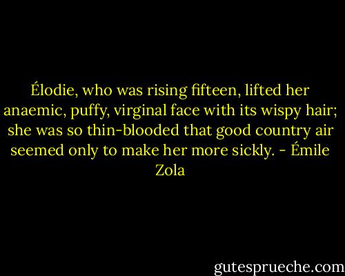 Élodie, who was rising fifteen, lifted her anaemic, puffy, virginal face with its wispy hair; she was so thin-blooded that good country air seemed only to make her more sickly. - Émile Zola