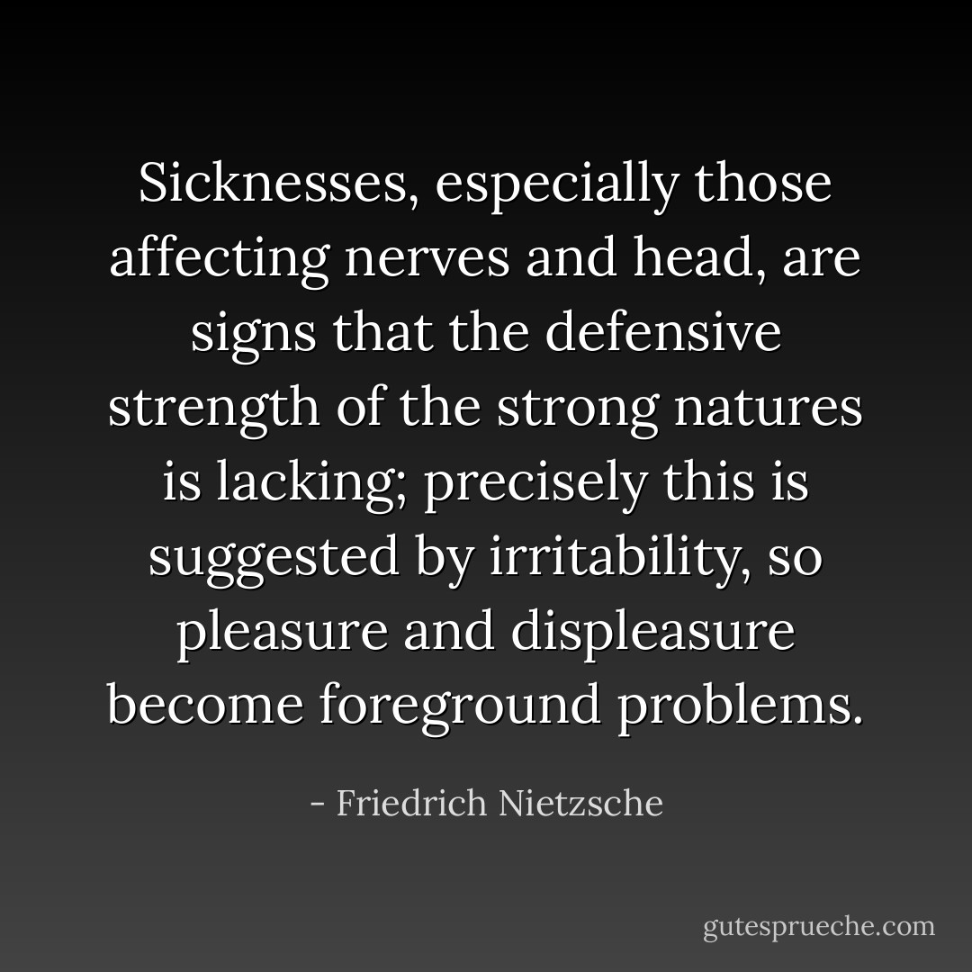 Sicknesses, especially those affecting nerves and head, are signs that the defensive strength of the strong natures is lacking; precisely this is suggested by irritability, so pleasure and displeasure become foreground problems. - Friedrich Nietzsche