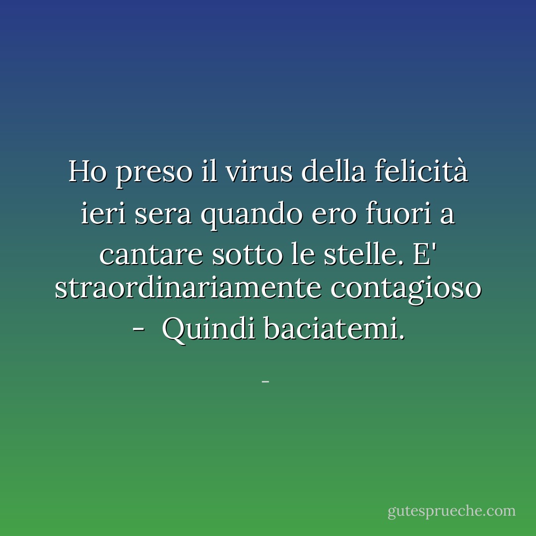 Ho preso il virus della felicità ieri sera<br />quando ero fuori a cantare sotto le stelle.<br />E' straordinariamente contagioso - <br />Quindi baciatemi. - 