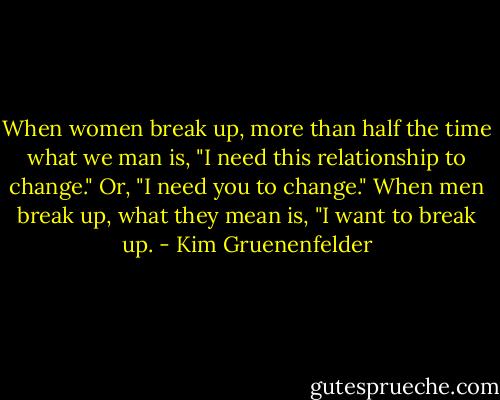 When women break up, more than half the time what we man is, "I need this relationship to change." Or, "I need you to change." When men break up, what they mean is, "I want to break up. - Kim Gruenenfelder