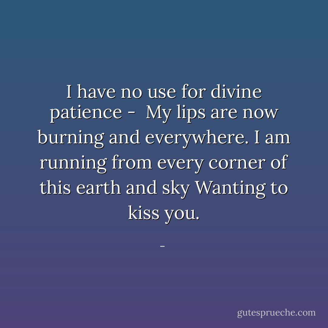 I have no use for divine patience - <br />My lips are now burning and everywhere.<br />I am running from every corner of this earth and sky<br />Wanting to kiss you. - 