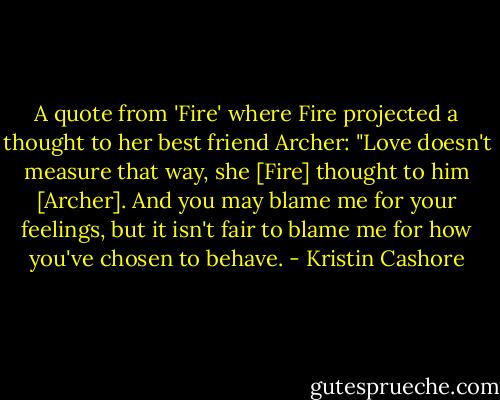 A quote from 'Fire' where Fire projected a thought to her best friend Archer:<br />"Love doesn't measure that way, she [Fire] thought to him [Archer]. And you may blame me for your feelings, but it isn't fair to blame me for how you've chosen to behave. - Kristin Cashore