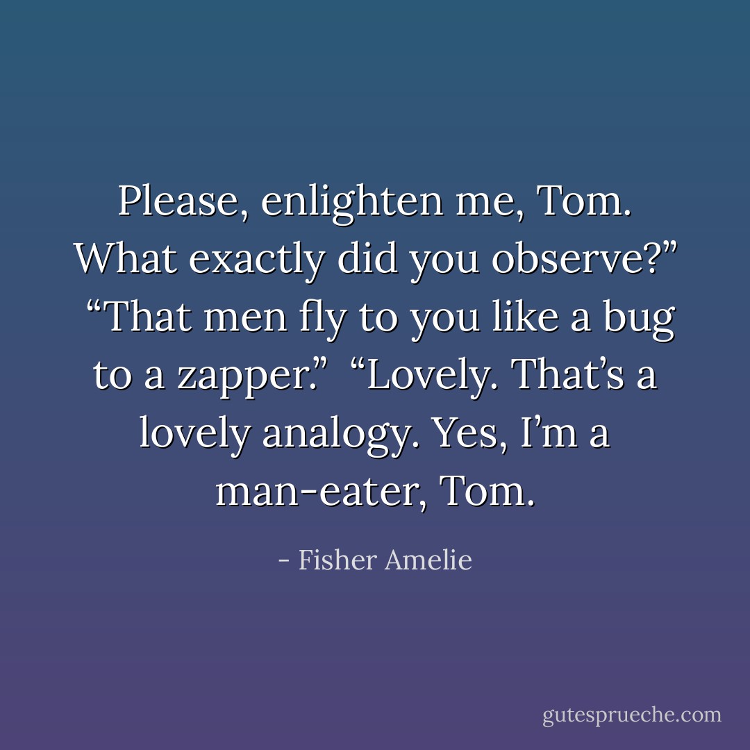 Please, enlighten me, Tom. What exactly did you observe?” <br />“That men fly to you like a bug to a zapper.” <br />“Lovely. That’s a lovely analogy. Yes, I’m a man-eater, Tom. - Fisher Amelie