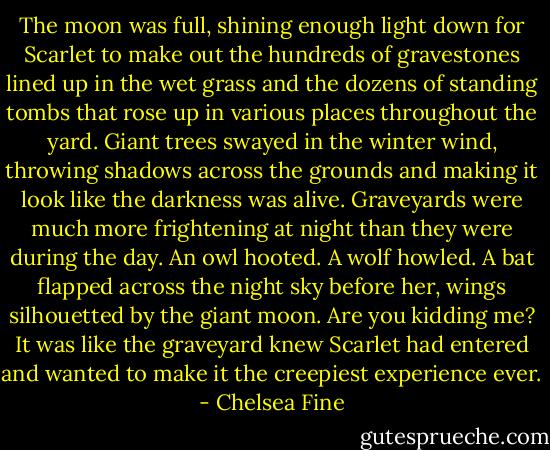 The moon was full, shining enough light down for Scarlet to make out the hundreds of gravestones lined up in the wet grass and the dozens of standing tombs that rose up in various places throughout the yard.<br />Giant trees swayed in the winter wind, throwing shadows across the grounds and making it look like the darkness was alive.<br />Graveyards were much more frightening at night than they were during the day.<br />An owl hooted.<br />A wolf howled.<br />A bat flapped across the night sky before her, wings silhouetted by the giant moon.<br />Are you kidding me?<br />It was like the graveyard knew Scarlet had entered and wanted to make it the creepiest experience ever. - Chelsea Fine