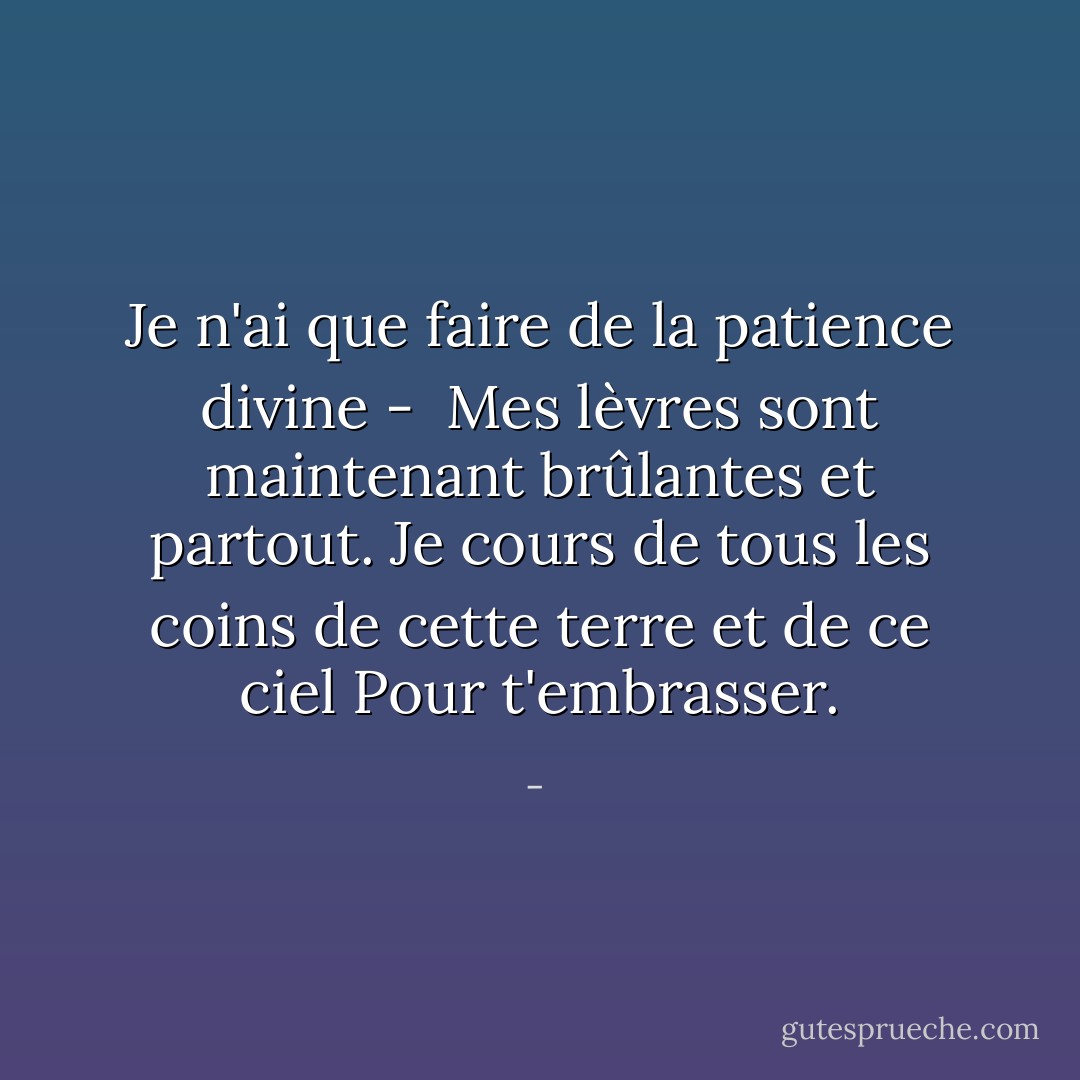 Je n'ai que faire de la patience divine - <br />Mes lèvres sont maintenant brûlantes et partout.<br />Je cours de tous les coins de cette terre et de ce ciel<br />Pour t'embrasser. - 