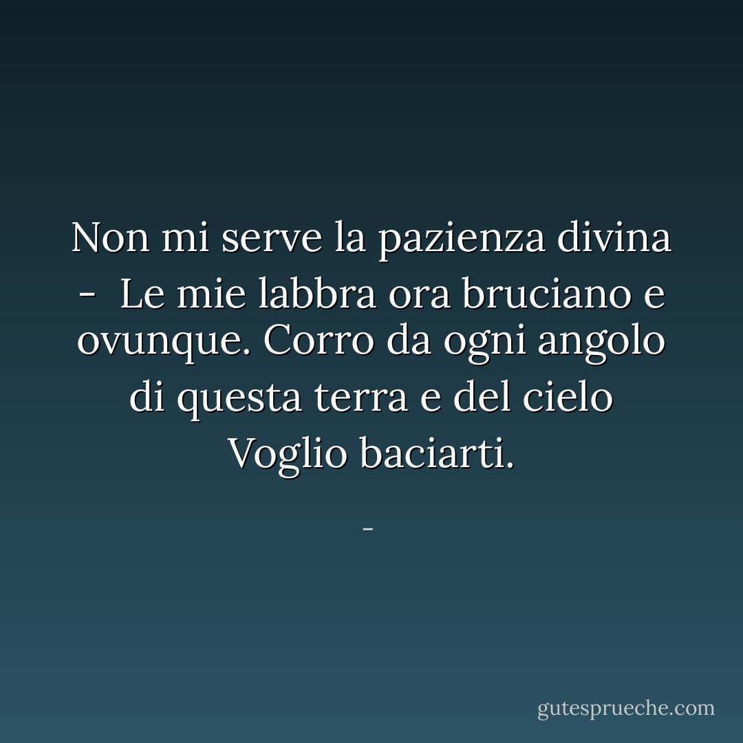 Non mi serve la pazienza divina - <br />Le mie labbra ora bruciano e ovunque.<br />Corro da ogni angolo di questa terra e del cielo<br />Voglio baciarti. - 