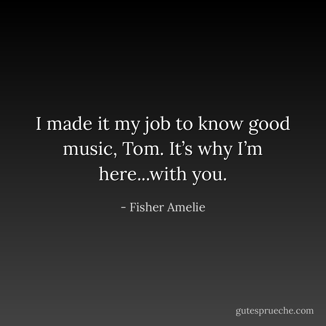 I made it my job to know good music, Tom. It’s why I’m here...with you. - Fisher Amelie