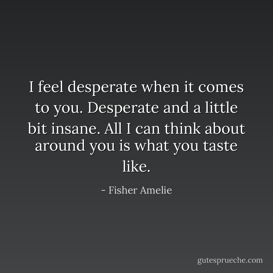 I feel desperate when it comes to you. Desperate and a little bit insane. All I can think about around you is what you taste like. - Fisher Amelie