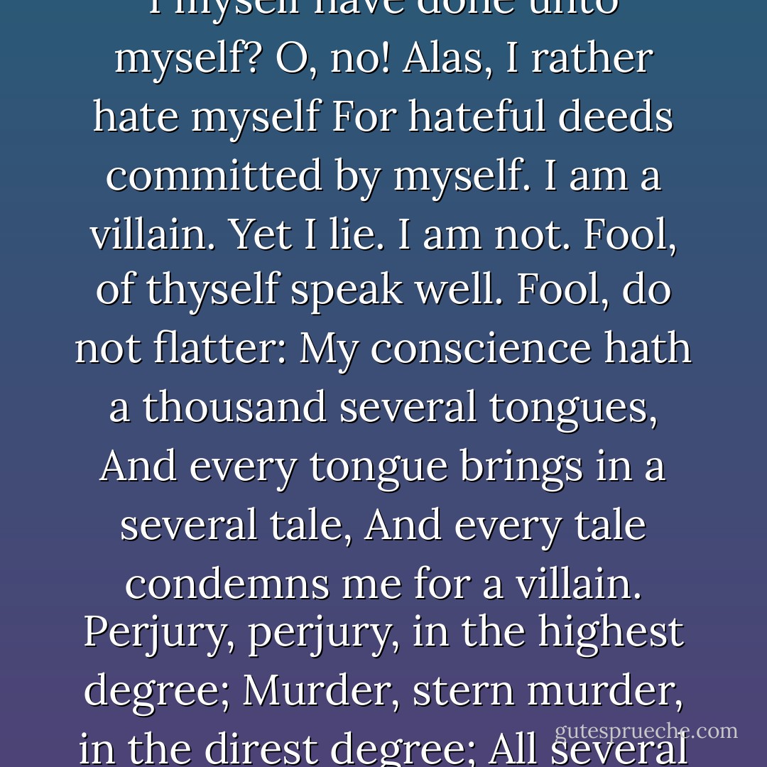 What do I fear? Myself? There’s none else by.<br />Richard loves Richard; that is, I and I.<br />Is there a murderer here? No. Yes, I am.<br />Then fly! What, from myself? Great reason why:<br />Lest I revenge. What, myself upon myself?<br />Alack, I love myself. Wherefore? For any good<br />That I myself have done unto myself?<br />O, no! Alas, I rather hate myself<br />For hateful deeds committed by myself.<br />I am a villain. Yet I lie. I am not.<br />Fool, of thyself speak well. Fool, do not flatter:<br />My conscience hath a thousand several tongues,<br />And every tongue brings in a several tale,<br />And every tale condemns me for a villain.<br />Perjury, perjury, in the highest degree;<br />Murder, stern murder, in the direst degree;<br />All several sins, all used in each degree,<br />Throng to the bar, crying all, “Guilty! guilty!”<br />I shall despair. There is no creature loves me,<br />And if I die no soul will pity me.<br />And wherefore should they, since that I myself<br />Find in myself no pity to myself? - William Shakespeare