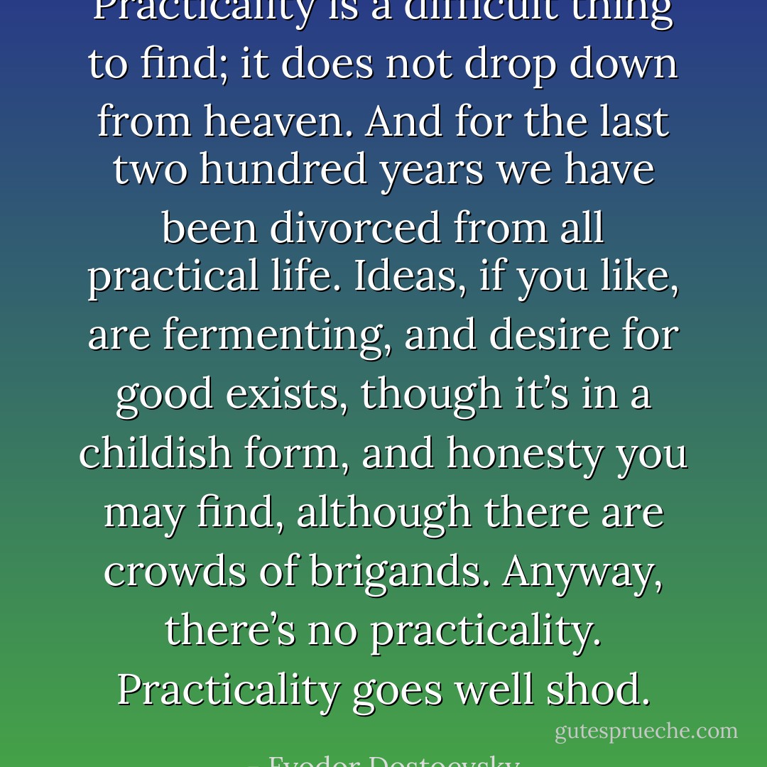 Practicality is a difficult thing to find; it does not drop down from heaven. And for the last two hundred years we have been divorced from all practical life. Ideas, if you like, are fermenting, and desire for good exists, though it’s in a childish form, and honesty you may find, although there are crowds of brigands. Anyway, there’s no practicality. Practicality goes well shod. - Fyodor Dostoevsky
