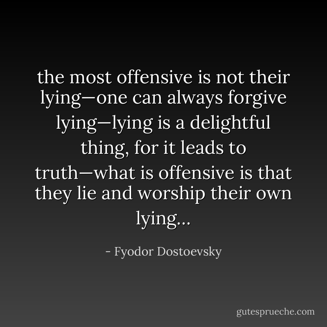 the most offensive is not their lying—one can always forgive lying—lying is a delightful thing, for it leads to truth—what is offensive is that they lie and worship their own lying… - Fyodor Dostoevsky