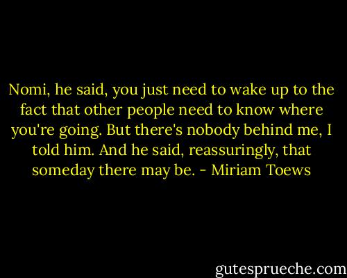 Nomi, he said, you just need to wake up to the fact that other people need to know where you're going. But there's nobody behind me, I told him. And he said, reassuringly, that someday there may be. - Miriam Toews