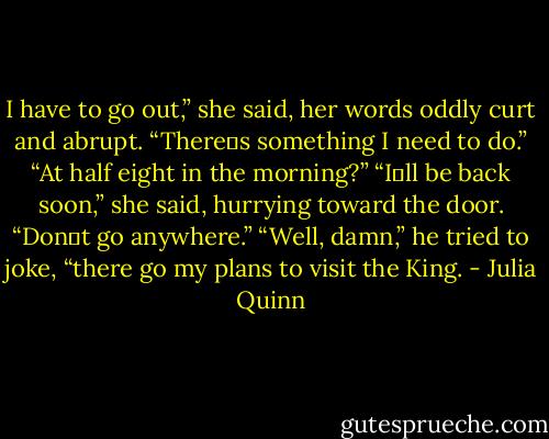 I have to go out,” she said, her words oddly curt and abrupt. “There‟s something I need to do.”<br />“At half eight in the morning?”<br />“I‟ll be back soon,” she said, hurrying toward the door. “Don‟t go anywhere.”<br />“Well, damn,” he tried to joke, “there go my plans to visit the King. - Julia Quinn