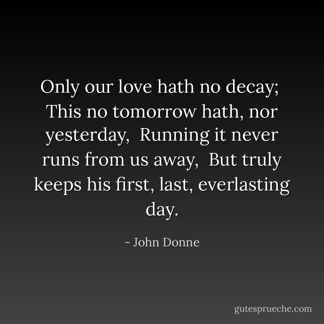 Only our love hath no decay; <br />This no tomorrow hath, nor yesterday, <br />Running it never runs from us away, <br />But truly keeps his first, last, everlasting day. - John Donne
