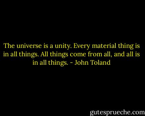 The universe is a unity. Every material thing is in all things.<br />All things come from all, and all is in all things. - John Toland