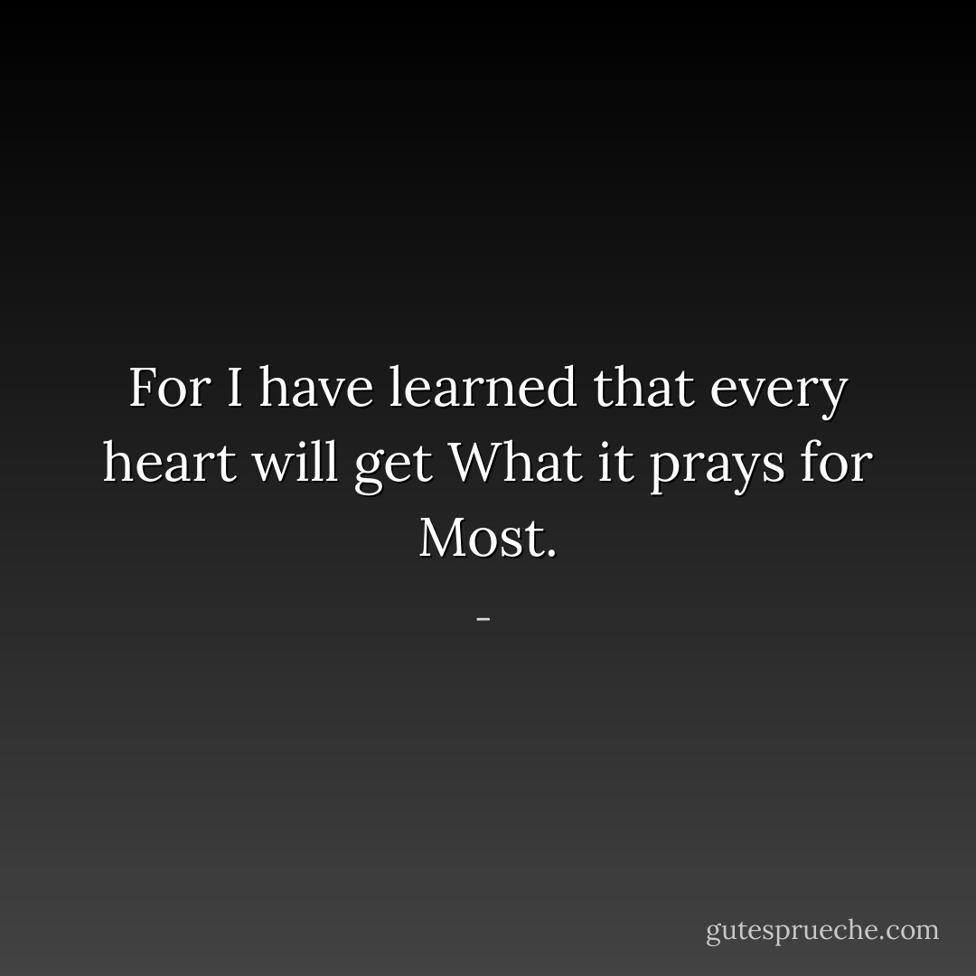 For I have learned that every heart will get<br />What it prays for<br />Most. - 