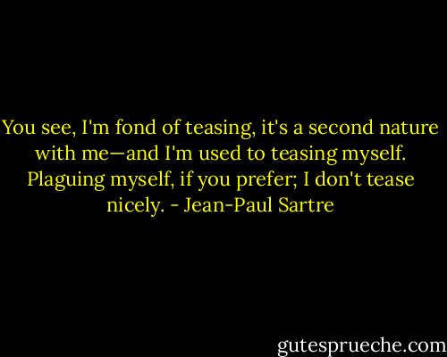You see, I'm fond of teasing, it's<br />a second nature with me—and I'm used to teasing myself. Plaguing myself, if you prefer; I don't tease nicely. - Jean-Paul Sartre