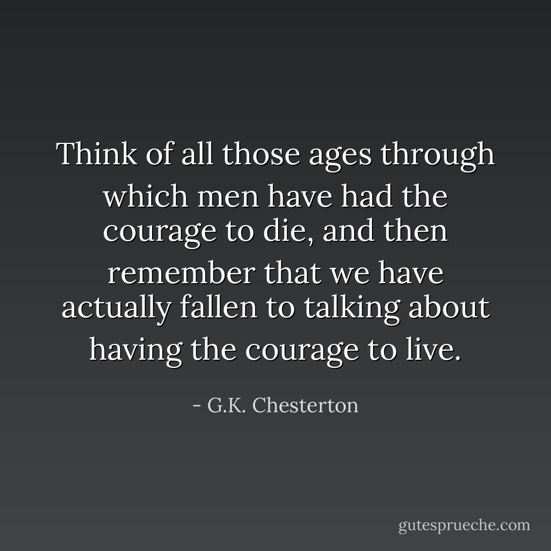Think of all those ages through which men have had the courage to die, and then remember that we have actually fallen to talking about having the courage to live. - G.K. Chesterton