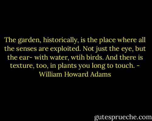 The garden, historically, is the place where all the senses are exploited. Not just the eye, but the ear- with water, wtih birds. And there is texture, too, in plants you long to touch. - William Howard Adams