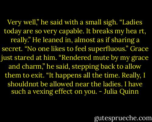 Very well,” he said with a small sigh. “Ladies today are so very capable. It breaks my hea rt,<br />really.” He leaned in, almost as if sharing a secret. “No one likes to feel superfluous.”<br />Grace just stared at him.<br />“Rendered mute by my grace and charm,” he said, stepping back to allow them to exit. “It<br />happens all the time. Really, I shouldn‟t be allowed near the ladies. I have such a vexing effect<br />on you. - Julia Quinn